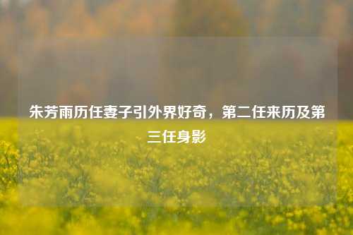 朱芳雨历任妻子引外界好奇,第二任来历及第三任身影