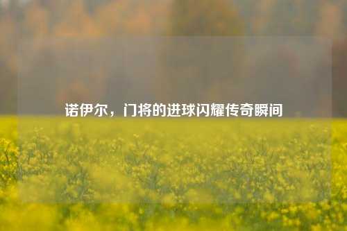 诺伊尔,门将的进球闪耀传奇瞬间
