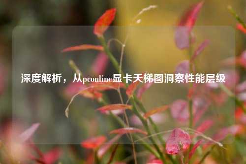 深度解析,从pconline显卡天梯图洞察性能层级